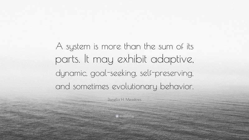 Donella H. Meadows Quote: “A system is more than the sum of its parts. It may exhibit adaptive, dynamic, goal-seeking, self-preserving, and sometimes evolutionary behavior.”