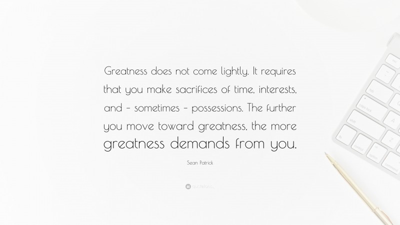 Sean Patrick Quote: “Greatness does not come lightly. It requires that you make sacrifices of time, interests, and – sometimes – possessions. The further you move toward greatness, the more greatness demands from you.”