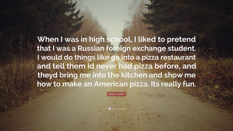 Misha Collins Quote: “When I was in high school, I liked to pretend that I was a Russian foreign exchange student. I would do things like go into a pizza restaurant and tell them Id never had pizza before, and theyd bring me into the kitchen and show me how to make an American pizza. Its really fun.”