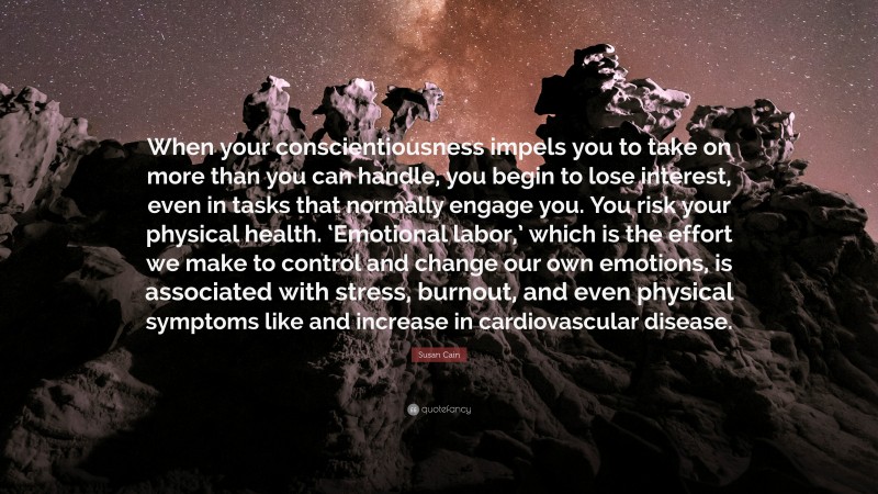 Susan Cain Quote: “When your conscientiousness impels you to take on more than you can handle, you begin to lose interest, even in tasks that normally engage you. You risk your physical health. ‘Emotional labor,’ which is the effort we make to control and change our own emotions, is associated with stress, burnout, and even physical symptoms like and increase in cardiovascular disease.”