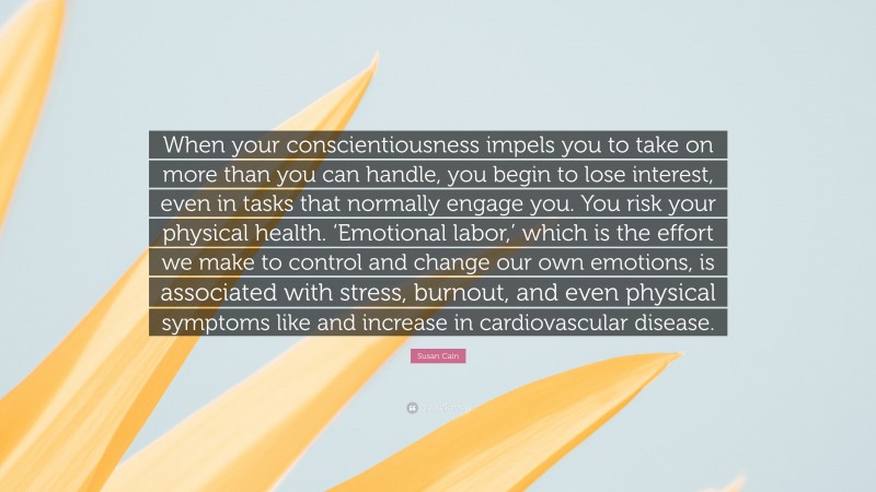 Susan Cain Quote: “When your conscientiousness impels you to take on more than you can handle, you begin to lose interest, even in tasks that normally engage you. You risk your physical health. ‘Emotional labor,’ which is the effort we make to control and change our own emotions, is associated with stress, burnout, and even physical symptoms like and increase in cardiovascular disease.”