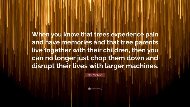 Peter Wohlleben Quote: “When you know that trees experience pain and have memories and that tree parents live together with their children, then you can no longer just chop them down and disrupt their lives with larger machines.”