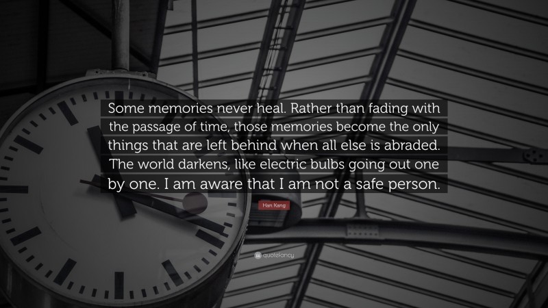 Han Kang Quote: “Some memories never heal. Rather than fading with the passage of time, those memories become the only things that are left behind when all else is abraded. The world darkens, like electric bulbs going out one by one. I am aware that I am not a safe person.”