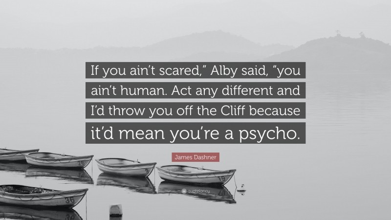 James Dashner Quote: “If you ain’t scared,” Alby said, “you ain’t human. Act any different and I’d throw you off the Cliff because it’d mean you’re a psycho.”