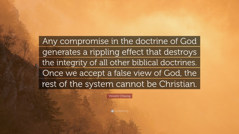 Vincent Cheung Quote: “Any compromise in the doctrine of God generates a rippling effect that destroys the integrity of all other biblical doctrines. Once we accept a false view of God, the rest of the system cannot be Christian.”