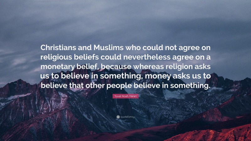 Yuval Noah Harari Quote: “Christians and Muslims who could not agree on religious beliefs could nevertheless agree on a monetary belief, because whereas religion asks us to believe in something, money asks us to believe that other people believe in something.”