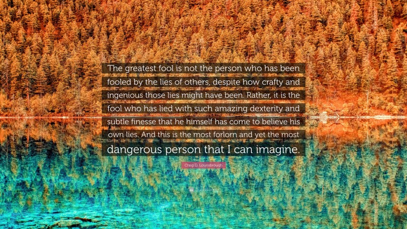 Craig D. Lounsbrough Quote: “The greatest fool is not the person who has been fooled by the lies of others, despite how crafty and ingenious those lies might have been. Rather, it is the fool who has lied with such amazing dexterity and subtle finesse that he himself has come to believe his own lies. And this is the most forlorn and yet the most dangerous person that I can imagine.”
