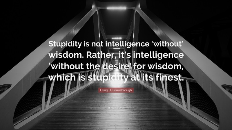 Craig D. Lounsbrough Quote: “Stupidity is not intelligence ‘without’ wisdom. Rather, it’s intelligence ‘without the desire’ for wisdom, which is stupidity at its finest.”