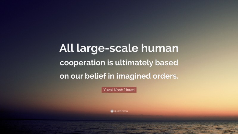 Yuval Noah Harari Quote: “All large-scale human cooperation is ultimately based on our belief in imagined orders.”