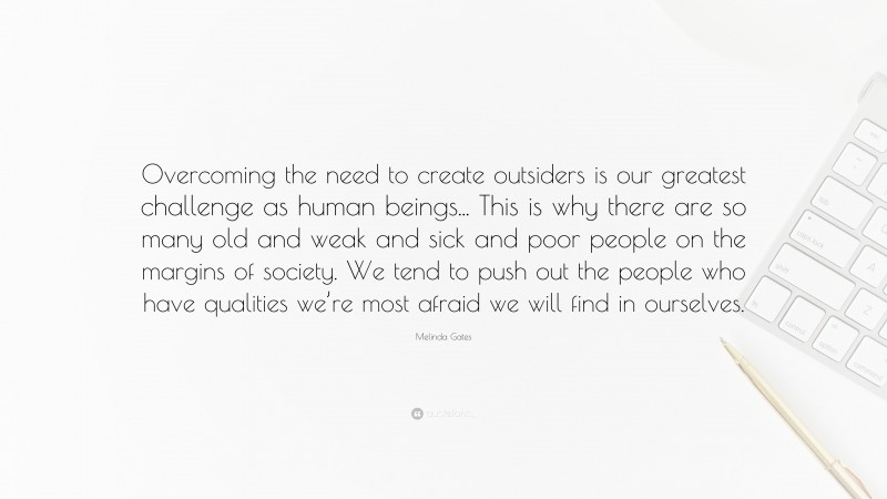 Melinda Gates Quote: “Overcoming the need to create outsiders is our greatest challenge as human beings... This is why there are so many old and weak and sick and poor people on the margins of society. We tend to push out the people who have qualities we’re most afraid we will find in ourselves.”