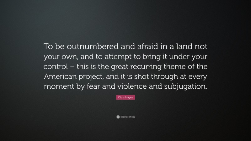 Chris Hayes Quote: “To be outnumbered and afraid in a land not your own, and to attempt to bring it under your control – this is the great recurring theme of the American project, and it is shot through at every moment by fear and violence and subjugation.”