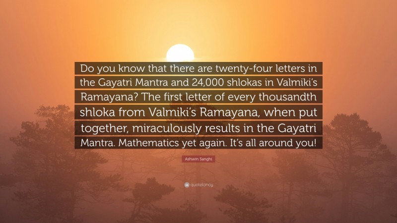Ashwin Sanghi Quote: “Do you know that there are twenty-four letters in the Gayatri Mantra and 24,000 shlokas in Valmiki’s Ramayana? The first letter of every thousandth shloka from Valmiki’s Ramayana, when put together, miraculously results in the Gayatri Mantra. Mathematics yet again. It’s all around you!”