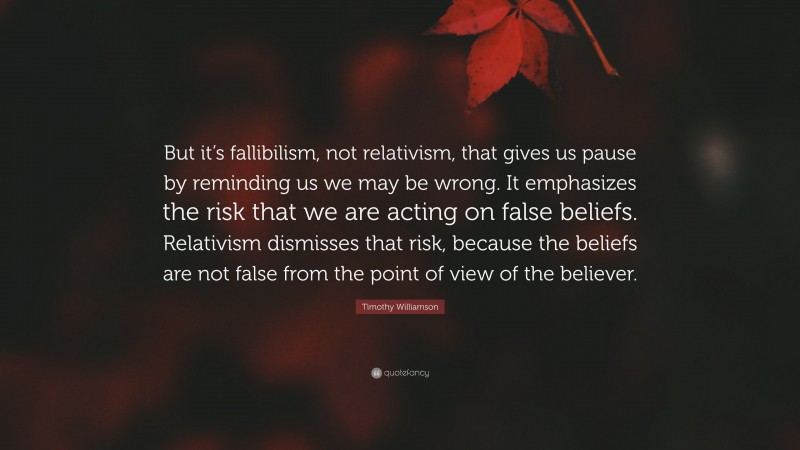 Timothy Williamson Quote: “But it’s fallibilism, not relativism, that gives us pause by reminding us we may be wrong. It emphasizes the risk that we are acting on false beliefs. Relativism dismisses that risk, because the beliefs are not false from the point of view of the believer.”