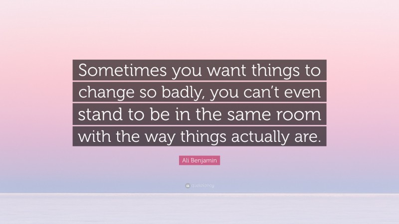 Ali Benjamin Quote: “Sometimes you want things to change so badly, you can’t even stand to be in the same room with the way things actually are.”