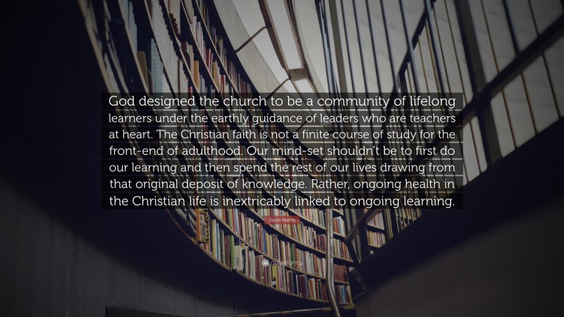 David Mathis Quote: “God designed the church to be a community of lifelong learners under the earthly guidance of leaders who are teachers at heart. The Christian faith is not a finite course of study for the front-end of adulthood. Our mind-set shouldn’t be to first do our learning and then spend the rest of our lives drawing from that original deposit of knowledge. Rather, ongoing health in the Christian life is inextricably linked to ongoing learning.”