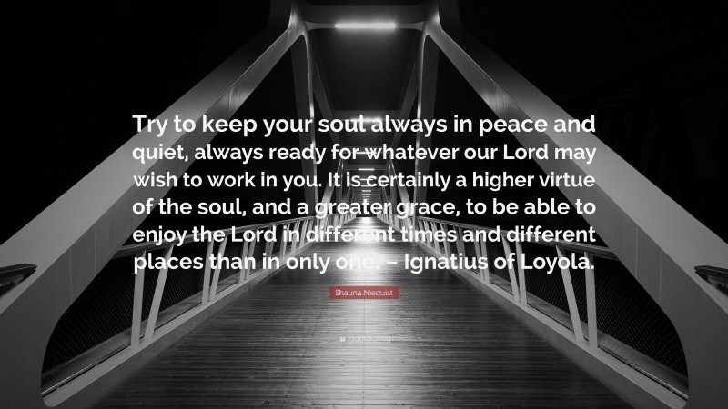 Shauna Niequist Quote: “Try to keep your soul always in peace and quiet, always ready for whatever our Lord may wish to work in you. It is certainly a higher virtue of the soul, and a greater grace, to be able to enjoy the Lord in different times and different places than in only one. – Ignatius of Loyola.”