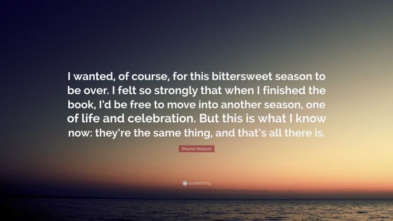 Shauna Niequist Quote: “I wanted, of course, for this bittersweet season to be over. I felt so strongly that when I finished the book, I’d be free to move into another season, one of life and celebration. But this is what I know now: they’re the same thing, and that’s all there is.”