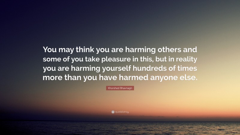 Khorshed Bhavnagri Quote: “You may think you are harming others and some of you take pleasure in this, but in reality you are harming yourself hundreds of times more than you have harmed anyone else.”