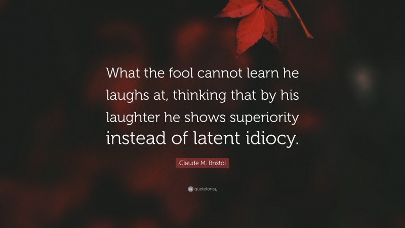 Claude M. Bristol Quote: “What the fool cannot learn he laughs at, thinking that by his laughter he shows superiority instead of latent idiocy.”