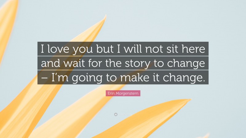 Erin Morgenstern Quote: “I love you but I will not sit here and wait for the story to change – I’m going to make it change.”