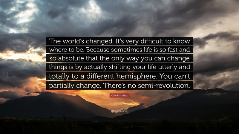 Cate Blanchett Quote: “The world’s changed. It’s very difficult to know where to be. Because sometimes life is so fast and so absolute that the only way you can change things is by actually shifting your life utterly and totally to a different hemisphere. You can’t partially change. There’s no semi-revolution.”