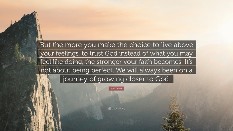 Tim Tebow Quote: “But the more you make the choice to live above your feelings, to trust God instead of what you may feel like doing, the stronger your faith becomes. It’s not about being perfect. We will always been on a journey of growing closer to God.”