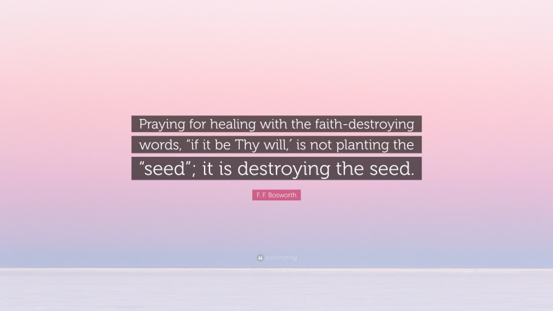 F. F. Bosworth Quote: “Praying for healing with the faith-destroying words, “if it be Thy will,′ is not planting the “seed”; it is destroying the seed.”