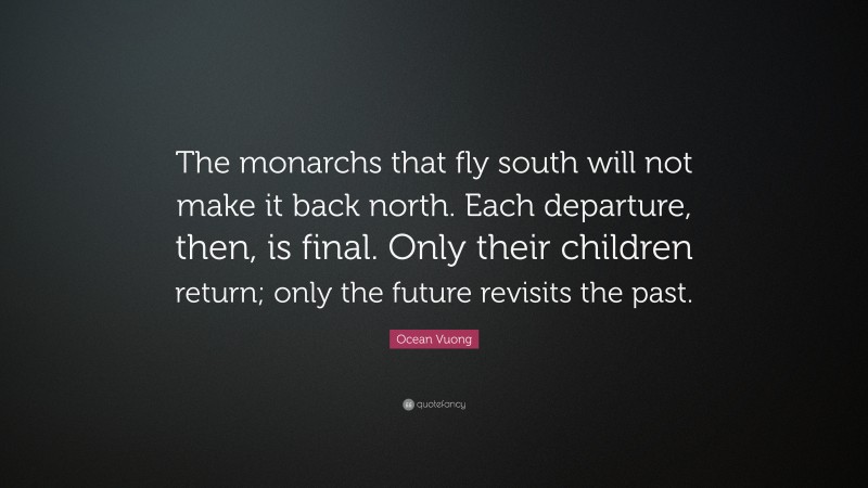 Ocean Vuong Quote: “The monarchs that fly south will not make it back north. Each departure, then, is final. Only their children return; only the future revisits the past.”