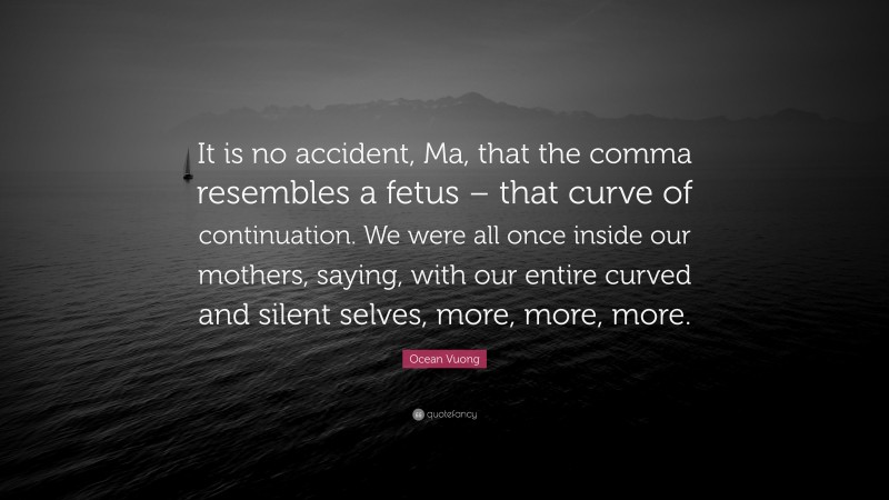 Ocean Vuong Quote: “It is no accident, Ma, that the comma resembles a fetus – that curve of continuation. We were all once inside our mothers, saying, with our entire curved and silent selves, more, more, more.”