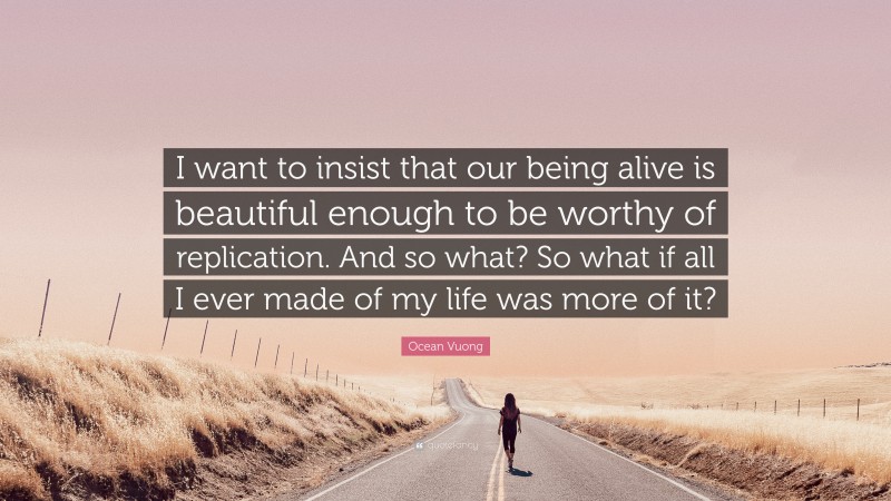 Ocean Vuong Quote: “I want to insist that our being alive is beautiful enough to be worthy of replication. And so what? So what if all I ever made of my life was more of it?”