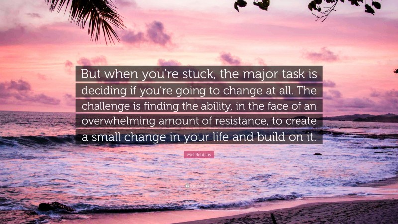 Mel Robbins Quote: “But when you’re stuck, the major task is deciding if you’re going to change at all. The challenge is finding the ability, in the face of an overwhelming amount of resistance, to create a small change in your life and build on it.”