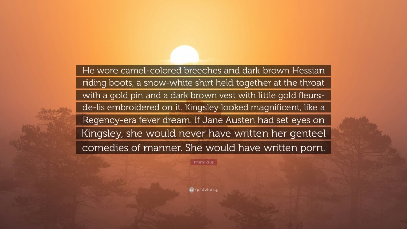 Tiffany Reisz Quote: “He wore camel-colored breeches and dark brown Hessian riding boots, a snow-white shirt held together at the throat with a gold pin and a dark brown vest with little gold fleurs-de-lis embroidered on it. Kingsley looked magnificent, like a Regency-era fever dream. If Jane Austen had set eyes on Kingsley, she would never have written her genteel comedies of manner. She would have written porn.”