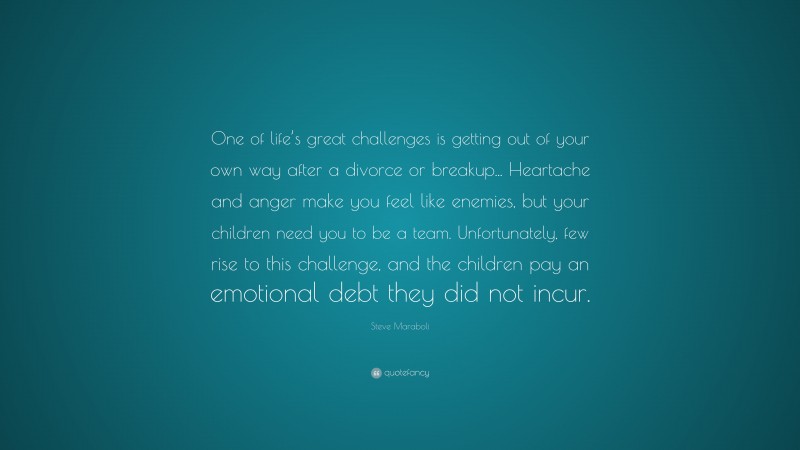 Steve Maraboli Quote: “One of life’s great challenges is getting out of your own way after a divorce or breakup... Heartache and anger make you feel like enemies, but your children need you to be a team. Unfortunately, few rise to this challenge, and the children pay an emotional debt they did not incur.”
