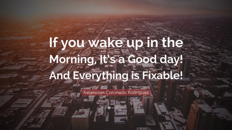 Ascension Coronado Rodriguez Quote: “If you wake up in the Morning, It’s a Good day! And Everything is Fixable!”