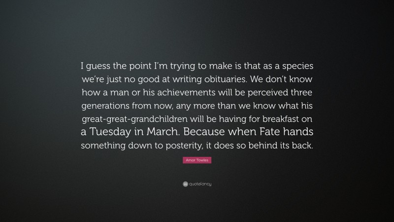 Amor Towles Quote: “I guess the point I’m trying to make is that as a species we’re just no good at writing obituaries. We don’t know how a man or his achievements will be perceived three generations from now, any more than we know what his great-great-grandchildren will be having for breakfast on a Tuesday in March. Because when Fate hands something down to posterity, it does so behind its back.”