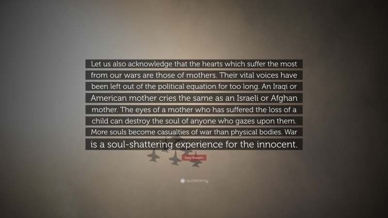Suzy Kassem Quote: “Let us also acknowledge that the hearts which suffer the most from our wars are those of mothers. Their vital voices have been left out of the political equation for too long. An Iraqi or American mother cries the same as an Israeli or Afghan mother. The eyes of a mother who has suffered the loss of a child can destroy the soul of anyone who gazes upon them. More souls become casualties of war than physical bodies. War is a soul-shattering experience for the innocent.”