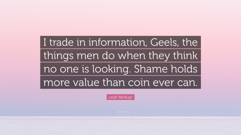 Leigh Bardugo Quote: “I trade in information, Geels, the things men do when they think no one is looking. Shame holds more value than coin ever can.”