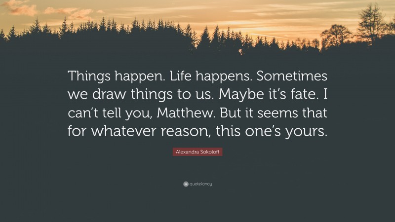 Alexandra Sokoloff Quote: “Things happen. Life happens. Sometimes we draw things to us. Maybe it’s fate. I can’t tell you, Matthew. But it seems that for whatever reason, this one’s yours.”