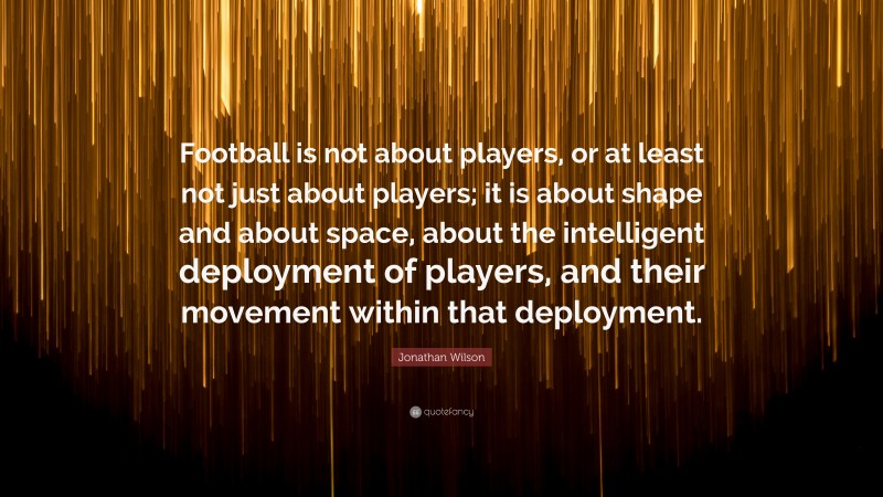 Jonathan Wilson Quote: “Football is not about players, or at least not just about players; it is about shape and about space, about the intelligent deployment of players, and their movement within that deployment.”