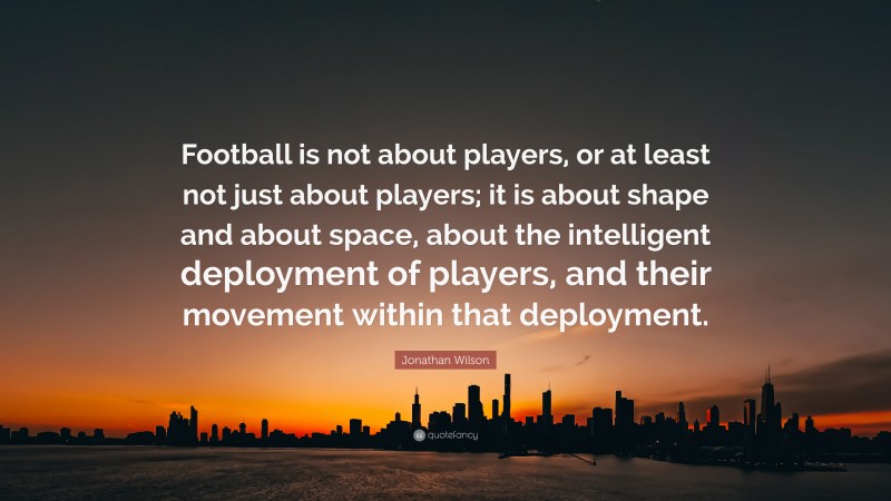 Jonathan Wilson Quote: “Football is not about players, or at least not just about players; it is about shape and about space, about the intelligent deployment of players, and their movement within that deployment.”