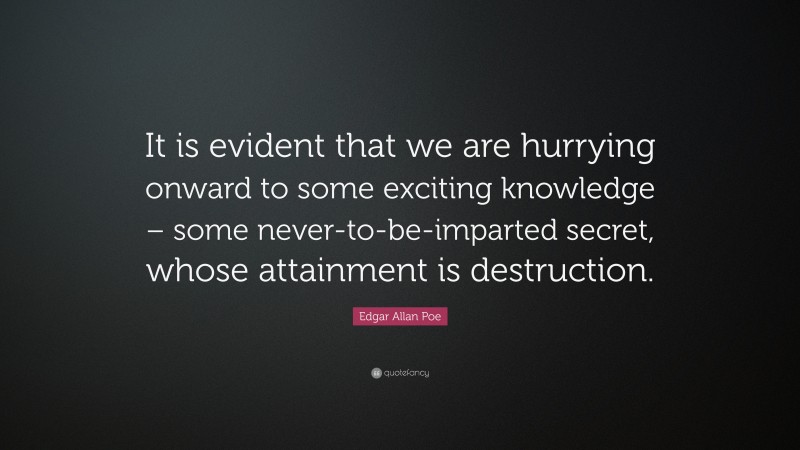 Edgar Allan Poe Quote: “It is evident that we are hurrying onward to some exciting knowledge – some never-to-be-imparted secret, whose attainment is destruction.”