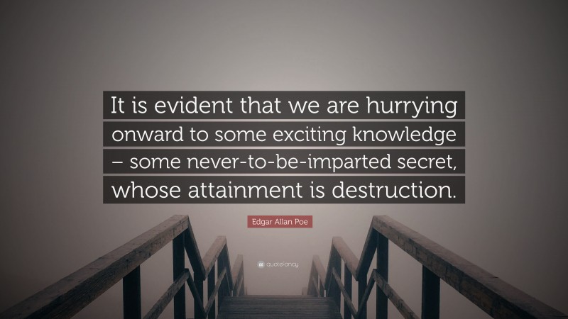 Edgar Allan Poe Quote: “It is evident that we are hurrying onward to some exciting knowledge – some never-to-be-imparted secret, whose attainment is destruction.”