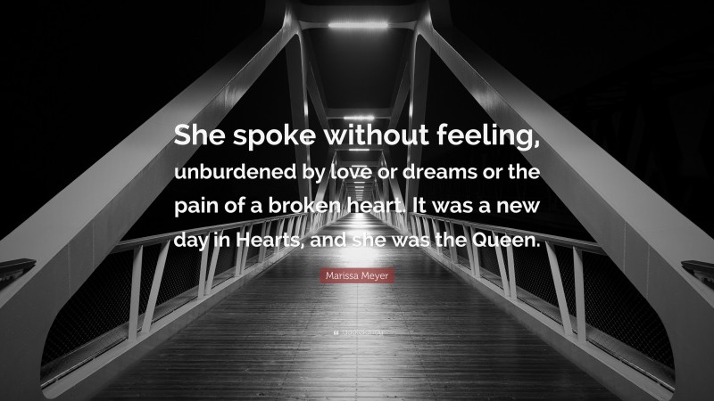 Marissa Meyer Quote: “She spoke without feeling, unburdened by love or dreams or the pain of a broken heart. It was a new day in Hearts, and she was the Queen.”