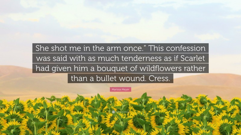 Marissa Meyer Quote: “She shot me in the arm once.” This confession was said with as much tenderness as if Scarlet had given him a bouquet of wildflowers rather than a bullet wound. Cress.”