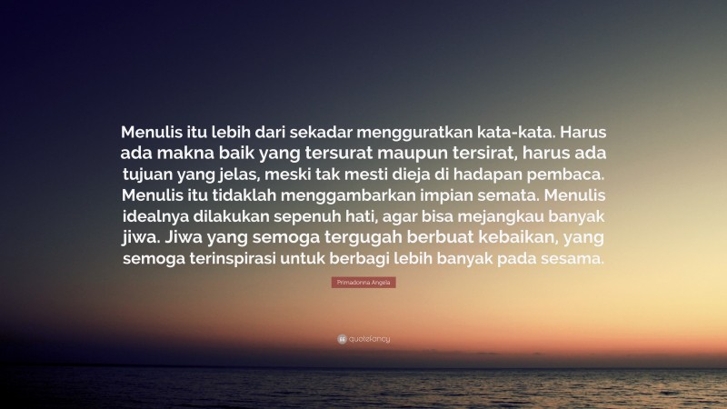 Primadonna Angela Quote: “Menulis itu lebih dari sekadar mengguratkan kata-kata. Harus ada makna baik yang tersurat maupun tersirat, harus ada tujuan yang jelas, meski tak mesti dieja di hadapan pembaca. Menulis itu tidaklah menggambarkan impian semata. Menulis idealnya dilakukan sepenuh hati, agar bisa mejangkau banyak jiwa. Jiwa yang semoga tergugah berbuat kebaikan, yang semoga terinspirasi untuk berbagi lebih banyak pada sesama.”