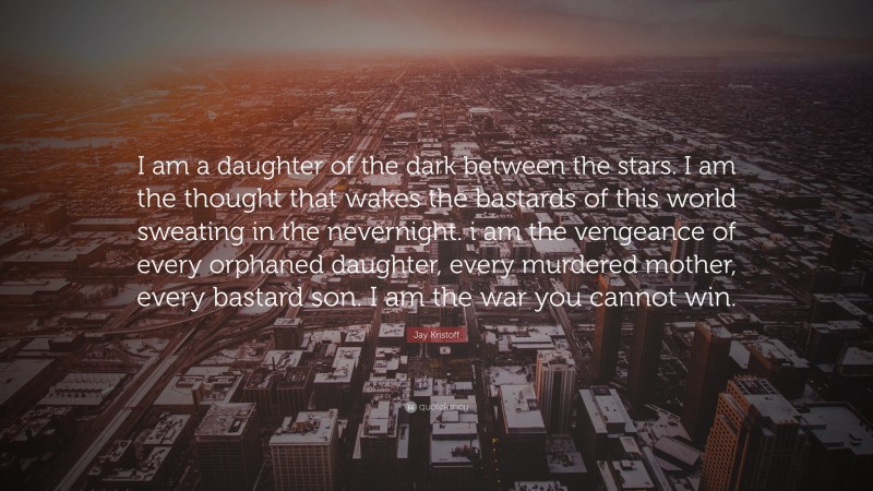 Jay Kristoff Quote: “I am a daughter of the dark between the stars. I am the thought that wakes the bastards of this world sweating in the nevernight. i am the vengeance of every orphaned daughter, every murdered mother, every bastard son. I am the war you cannot win.”