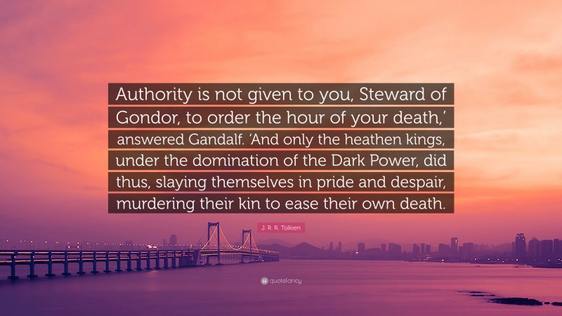 J. R. R. Tolkien Quote: “Authority is not given to you, Steward of Gondor, to order the hour of your death,’ answered Gandalf. ‘And only the heathen kings, under the domination of the Dark Power, did thus, slaying themselves in pride and despair, murdering their kin to ease their own death.”