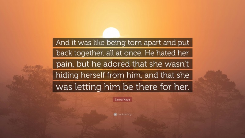 Laura Kaye Quote: “And it was like being torn apart and put back together, all at once. He hated her pain, but he adored that she wasn’t hiding herself from him, and that she was letting him be there for her.”