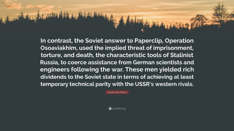 Charles River Editors Quote: “In contrast, the Soviet answer to Paperclip, Operation Osoaviakhim, used the implied threat of imprisonment, torture, and death, the characteristic tools of Stalinist Russia, to coerce assistance from German scientists and engineers following the war. These men yielded rich dividends to the Soviet state in terms of achieving at least temporary technical parity with the USSR’s western rivals.”