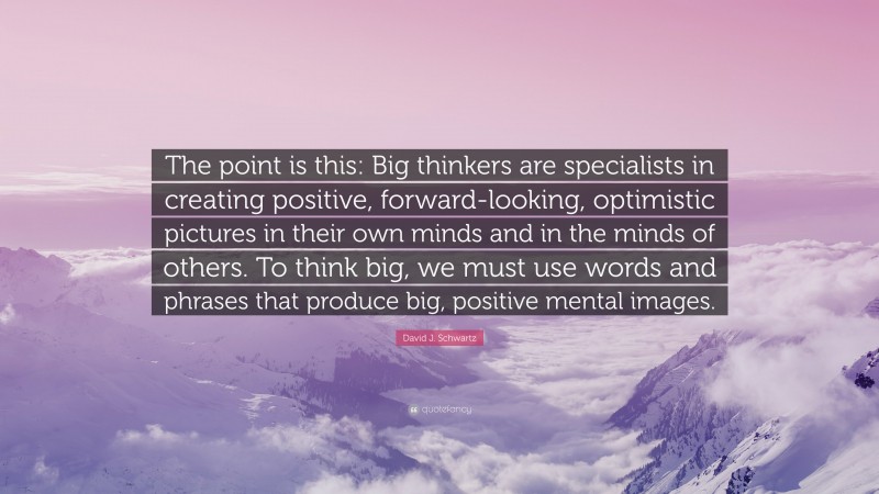 David J. Schwartz Quote: “The point is this: Big thinkers are specialists in creating positive, forward-looking, optimistic pictures in their own minds and in the minds of others. To think big, we must use words and phrases that produce big, positive mental images.”